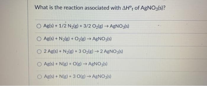 What is the reaction associated with AH°F of AgNO3(s)?
O Ag(s) + 1/2 N2(g) + 3/2 O2(g)→ ABNO3(s)
O Agls) + N2(g) + O2(g) AGNO3(s)
O 2 Ag(s) + N2(g) +3 O2(g) 2 AgNO3(s)
O Ag(s) + N(g) + Olg) → AGNO3(s)
O Ag(s) + N(g) + 3 O(g) → AGNO3(s)
