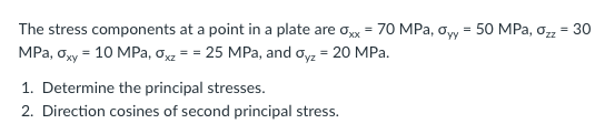 The stress components at a point in a plate are ox = 70 MPa, oyy = 50 MPa, ozz = 30
MPa, oy = 10 MPa, o = = 25 MPa, and oyz = 20 MPa.
1. Determine the principal stresses.
2. Direction cosines of second principal stress.
