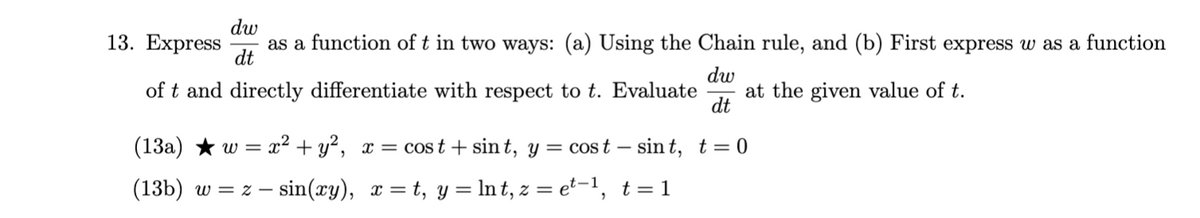 dw
13. Express
as a function of t in two ways: (a) Using the Chain rule, and (b) First express w as a function
dt
dw
at the given value of t.
dt
of t and directly differentiate with respect to t. Evaluate
(13a) ★ w = x² + y², x = cost + sin t, y = cost – sin t, t= 0
(13b) w = z – sin(xy), x = t, y = In t, z = e²-1, t= 1
