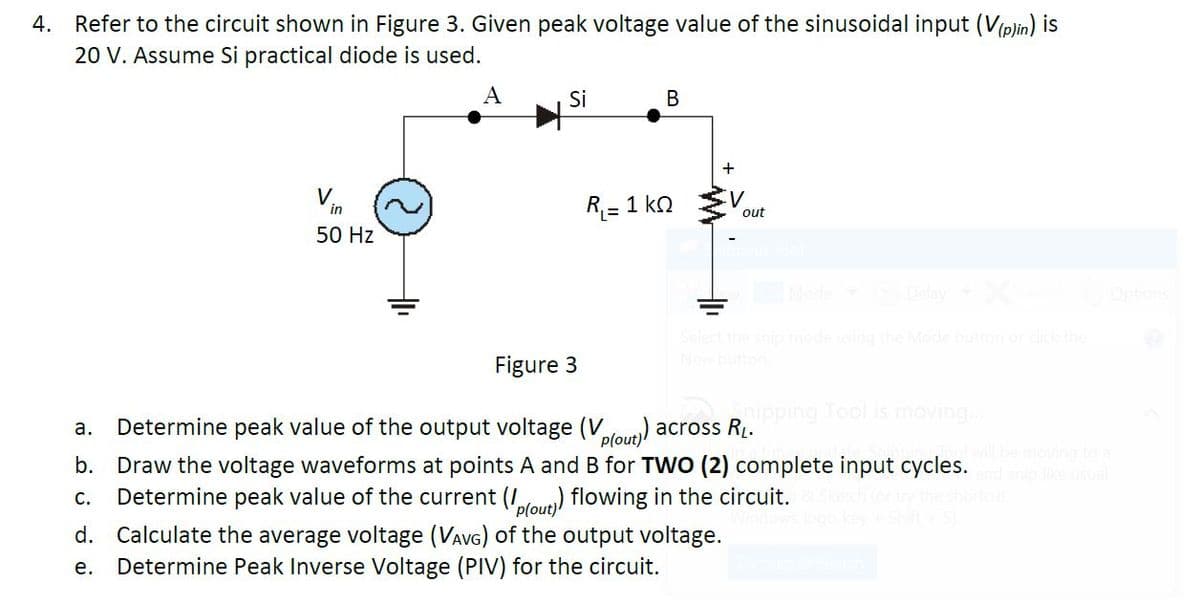 4. Refer to the circuit shown in Figure 3. Given peak voltage value of the sinusoidal input (V(plin) is
20 V. Assume Si practical diode is used.
A
Si
В
Vn
R = 1 kn
out
50 Hz
Mode
Options
Mode button or dick
Figure 3
nipping Tool is moving
Determine peak value of the output voltage (Vlow)) across RL.
b. Draw the voltage waveforms at points A and B for TWO (2) complete input cycles.
Determine peak value of the current (Iou) flowing in the circuit.
а.
p(out)
С.
fout
d. Calculate the average voltage (VAVG) of the output voltage.
Determine Peak Inverse Voltage (PIV) for the circuit.
е.
