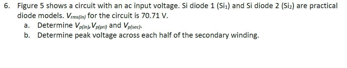 6. Figure 5 shows a circuit with an ac input voltage. Si diode 1 (Si1) and Si diode 2 (Siz) are practical
diode models. Vrms(in) for the circuit is 70.71 V.
Determine Vp(in), V p(pri)
а.
and Vp(sec).
b. Determine peak voltage across each half of the secondary winding.
