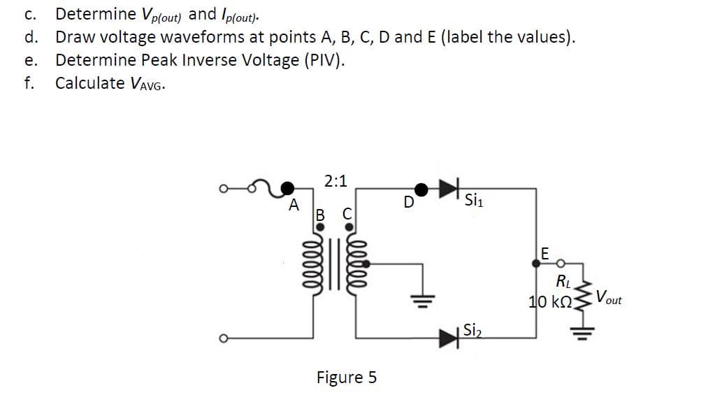 Determine Vp(out) and Ip(out)-
d. Draw voltage waveforms at points A, B, C, D and E (label the values).
Determine Peak Inverse Voltage (PIV).
С.
е.
f.
Calculate VavG.
2:1
А
D
Si1
E
RL
10 k2
Vout
|Si2
Figure 5
elelee

