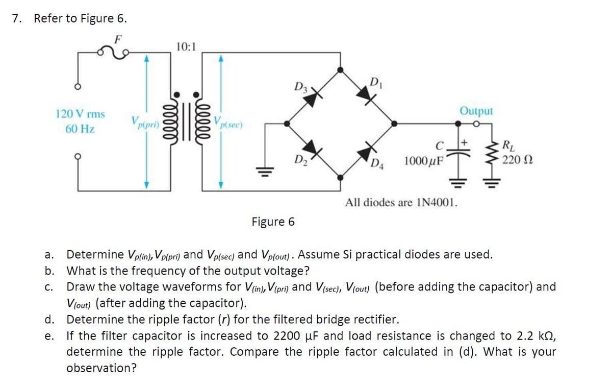 7. Refer to Figure 6.
10:1
D3
D1
120 V rms
Output
Vpipri)
Vp(sec)
60 Hz
RL
220 N
C.
D4
1000 µF
All diodes are IN4001.
Figure 6
Determine Vp(in), Vp(pri) and Vp(sec) and Vplout) . Assume Si practical diodes are used.
b. What is the frequency of the output voltage?
Draw the voltage waveforms for Vin), V(pri) and V(sec), V(out) (before adding the capacitor) and
V(out) (after adding the capacitor).
d. Determine the ripple factor (r) for the filtered bridge rectifier.
If the filter capacitor is increased to 2200 µF and load resistance is changed to 2.2 kO,
determine the ripple factor. Compare the ripple factor calculated in (d). What is your
а.
C.
е.
observation?
