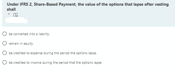 Under IFRS 2, Share-Based Payment, the value of the options that lapse after vesting
shall
O be converted into a liability.
O remain in equity.
O be credited to expense during the period the options lapse.
O be credited to income during the period that the options lapse
