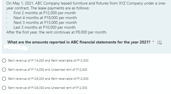 On May 1, 2021, ABC Company leased furniture and fixtures from XYZ Company under a one-
year contract. The lease payments are as follows:
First 2 months at P12,000 per month
Next 4 months at P18,000 per month
Next 3 months at P15,000 per month
Last 3 months at P10,000 per month
After the first year, the rent continues at P8,000 per month.
What are the amounts reported in ABC financial statements for the year 2021?
Rent revenue of P114,000 and Rent receivable of P12,000
Rent revenue of P114,000 and Unearned rent of P12,000
Rent revenue of P126,000 and Rent receivable of P12,000
O Rent revenue of P126,000 and Unearned rent of P12,000
