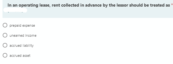 In an operating lease, rent collected in advance by the lessor should be treated as
O prepaid expense
O unearned income
O accrued liability
O accrued asset
