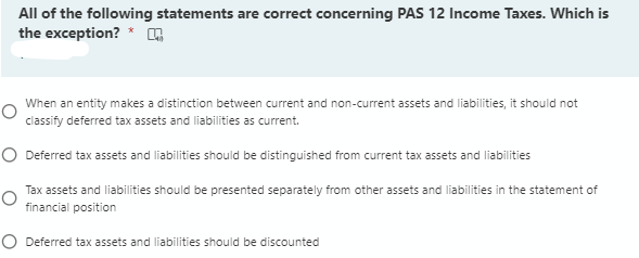 All of the following statements are correct concerning PAS 12 Income Taxes. Which is
the exception? *
When an entity makes a distinction between current and non-current assets and liabilities, it should not
classify deferred tax assets and liabilities as current.
O Deferred tax assets and liabilities should be distinguished from current tax assets and liabilities
Tax assets and liabilities should be presented separately from other assets and liabilities in the statement of
financial position
O Deferred tax assets and liabilities should be discounted
