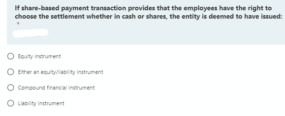 If share-based payment transaction provides that the employees have the right to
choose the settlement whether in cash or shares, the entity is deemed to have issued:
O Equity instrument
O Either an equity/liability instrument
O Compound financial instrument
O Liability instrument
