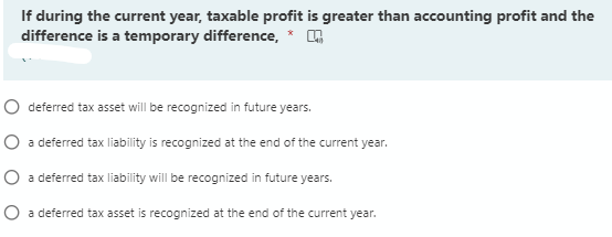 If during the current year, taxable profit is greater than accounting profit and the
difference is a temporary difference,
O deferred tax asset will be recognized in future years.
O a deferred tax liability is recognized at the end of the current year.
O a deferred tax liability will be recognized in future years.
O a deferred tax asset is recognized at the end of the current year.

