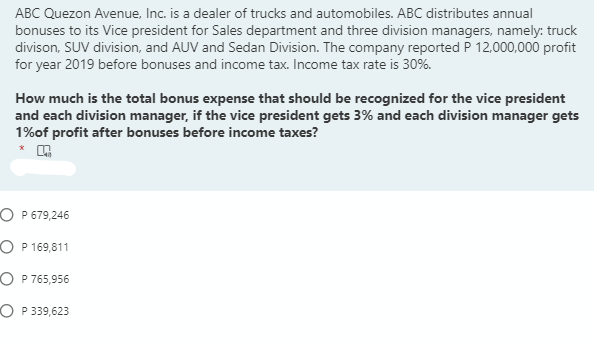 ABC Quezon Avenue, Inc. is a dealer of trucks and automobiles. ABC distributes annual
bonuses to its Vice president for Sales department and three division managers, namely: truck
divison, SUV division, and AUV and Sedan Division. The company reported P 12,000,000 profit
for year 2019 before bonuses and income tax. Income tax rate is 30%.
How much is the total bonus expense that should be recognized for the vice president
and each division manager, if the vice president gets 3% and each division manager gets
1%of profit after bonuses before income taxes?
O P 679,246
O P 169,811
O P 765,956
O P 339,623
