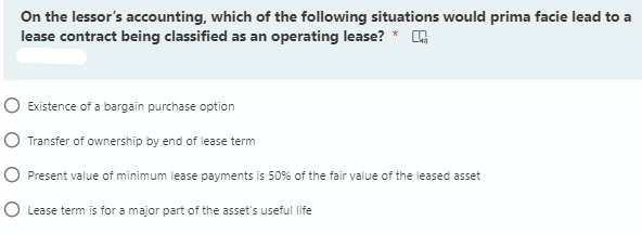 On the lessor's accounting, which of the following situations would prima facie lead to a
lease contract being classified as an operating lease? *
O Existence of a bargain purchase option
O Transfer of ownership by end of lease term
O Present value of minimum lease payments is 50% of the fair value of the leased asset
O Lease term is for a major part of the asset's useful life

