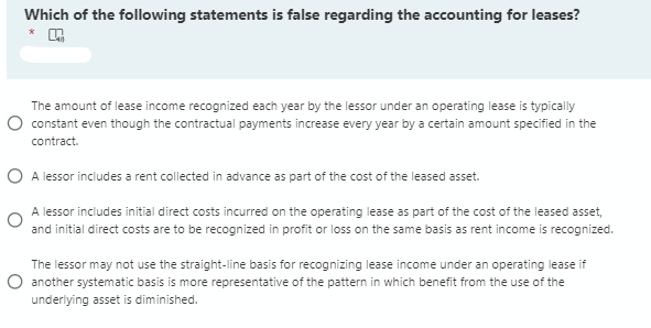 Which of the following statements is false regarding the accounting for leases?
The amount of lease income recognized each year by the lessor under an operating lease is typically
O constant even though the contractual payments increase every year by a certain amount specified in the
contract.
O A lessor includes a rent collected in advance as part of the cost of the leased asset.
A lessor includes initial direct costs incurred on the operating lease as part of the cost of the leased asset,
and initial direct costs are to be recognized in profit or loss on the same basis as rent income is recognized.
The lessor may not use the straight-line basis for recognizing lease income under an operating lease if
O another systematic basis is more representative of the pattern in which benefit from the use of the
underlying asset is diminished.
