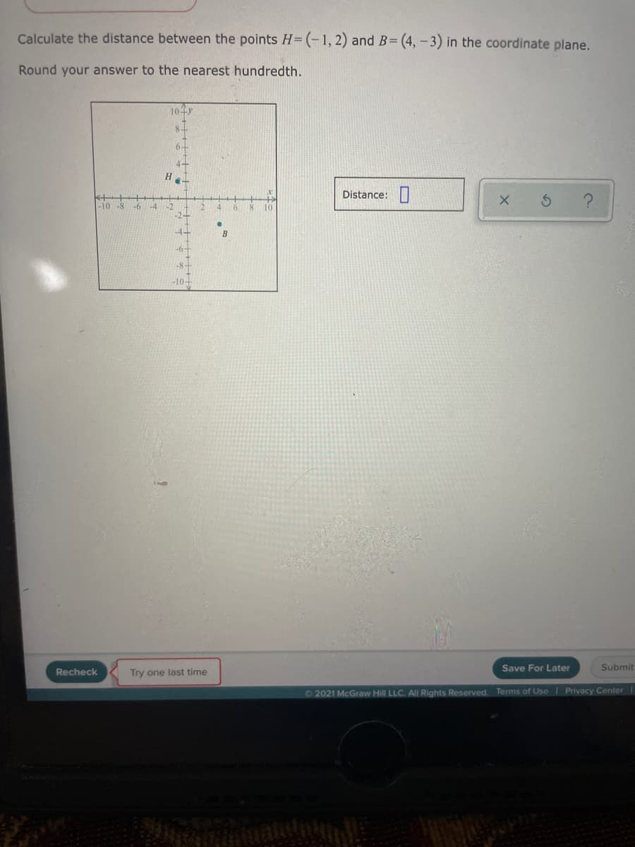 Calculate the distance between the points H= (-1, 2) and B= (4, - 3) in the coordinate plane.
Round your answer to the nearest hundredth.
104r
4+
Distance:|
-4+
B
-8+
-10+
Save For Later
Submit
Recheck
Try one last time
72021 McGraw Hill LLC. AI Rights Reserved. Terms of Use I Privacy Center
