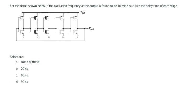 For the circuit shown below, if the oscillation frequency at the output is found to be 10 MHZ calculate the delay time of each stage
Voo
10
Vout
Select one:
a. None of these
b. 20 ns
C. 10 ns
d. 50 ns

