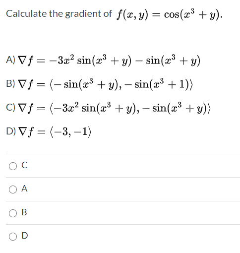Calculate the gradient of f(x, y) = cos(x³ + y).
%3D
A) V ƒ = –3x² sin(2³ + y) – sin(æ³ + y)
B) Vƒ = (– sin(æ³ + y), – sin(x³ + 1))
C) V ƒ = (-3x² sin(x³ + y), – sin(æ³ + y))
D) Vf = (-3, –1)
