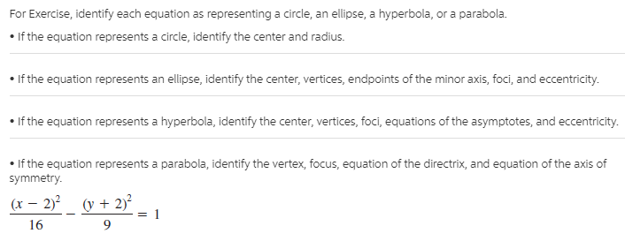 For Exercise, identify each equation as representing a circle, an ellipse, a hyperbola, or a parabola.
• If the equation represents a circle, identify the center and radius.
• If the equation represents an ellipse, identify the center, vertices, endpoints of the minor axis, foci, and eccentricity.
• If the equation represents a hyperbola, identify the center, vertices, foci, equations of the asymptotes, and eccentricity.
If the equation represents a parabola, identify the vertex, focus, equation of the directrix, and equation of the axis of
symmetry.
(x – 2)²_ (y + 2)²
16

