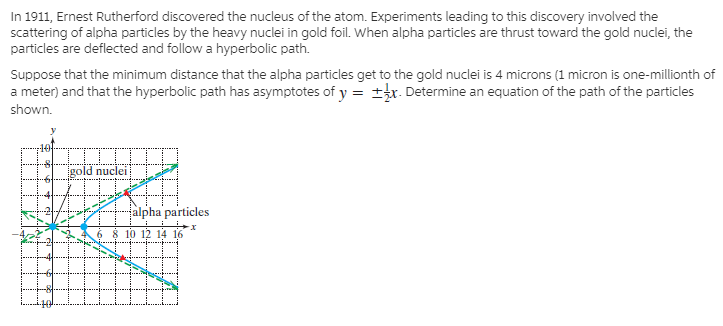 In 1911, Ernest Rutherford discovered the nucleus of the atom. Experiments leading to this discovery involved the
scattering of alpha particles by the heavy nuclei in gold foil. When alpha particles are thrust toward the gold nuclei, the
particles are deflected and follow a hyperbolic path.
Suppose that the minimum distance that the alpha particles get to the gold nuclei is 4 microns (1 micron is one-millionth of
a meter) and that the hyperbolic path has asymptotes of y = ±r. Determine an equation of the path of the particles
shown.
gold nuclei
alpha particles
10 12 14 16
