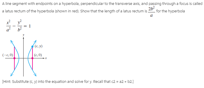 A line segment with endpoints on a hyperbola, perpendicular to the transverse axis, and passing through a focus is called
2b for the hyperbola
a latus rectum of the hyperbola (shown in red). Show that the length of a latus rectum is.
1
HE
(c, y)
(-c, 0)
(c, 0)
[Hint: Substitute (C, y) into the equation and solve for y. Recall that c2 = a2 + b2.]
||
