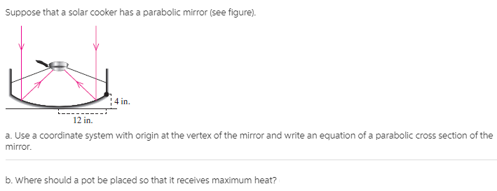 Suppose that a solar cooker has a parabolic mirror (see figure).
4 in.
12 in.
a. Use a coordinate system with origin at the vertex of the mirror and write an equation of a parabolic cross section of the
mirror.
b. Where should a pot be placed so that it receives maximum heat?
