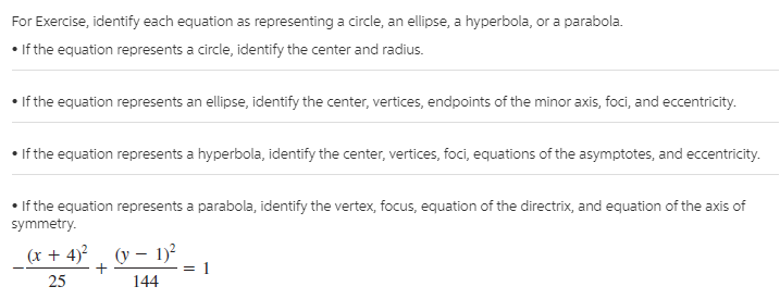 For Exercise, identify each equation as representing a circle, an ellipse, a hyperbola, or a parabola.
• If the equation represents a circle, identify the center and radius.
If the equation represents an ellipse, identify the center, vertices, endpoints of the minor axis, foci, and eccentricity.
• If the equation represents a hyperbola, identify the center, vertices, foci, equations of the asymptotes, and eccentricity.
• If the equation represents a parabola, identify the vertex, focus, equation of the directrix, and equation of the axis of
symmetry.
(r + 4)²
25
(y – 1)?
: 1
144
