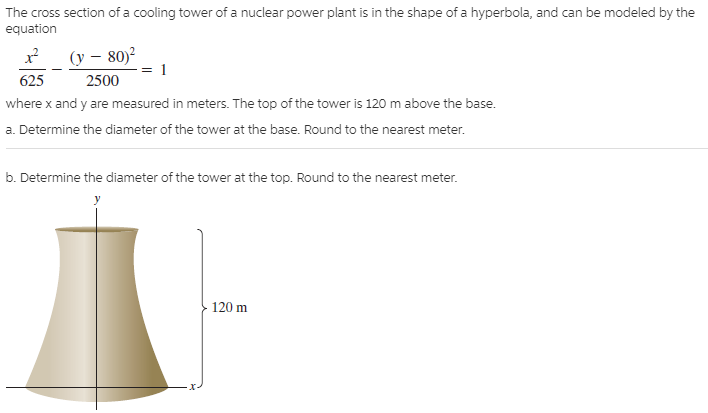 The cross section of a cooling tower of a nuclear power plant is in the shape of a hyperbola, and can be modeled by the
equation
(y – 80)?
625
2500
where x and y are measured in meters. The top of the tower is 120 m above the base.
a. Determine the diameter of the tower at the base. Round to the nearest meter.
b. Determine the diameter of the tower at the top. Round to the nearest meter.
120 m
