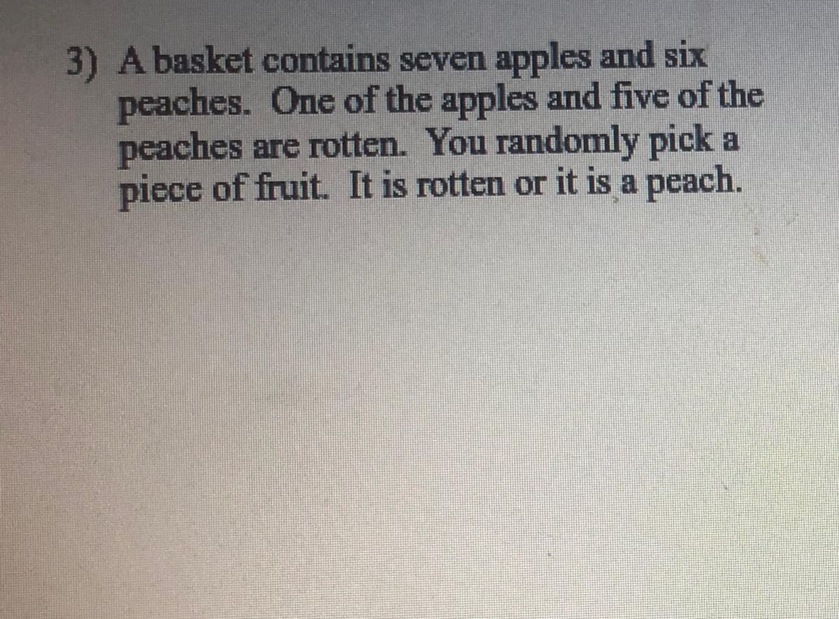 3) A basket contains seven apples and six
peaches. One of the apples and five of the
peaches are rotten. You randomly pick a
piece of fruit. It is rotten or it is a peach.
