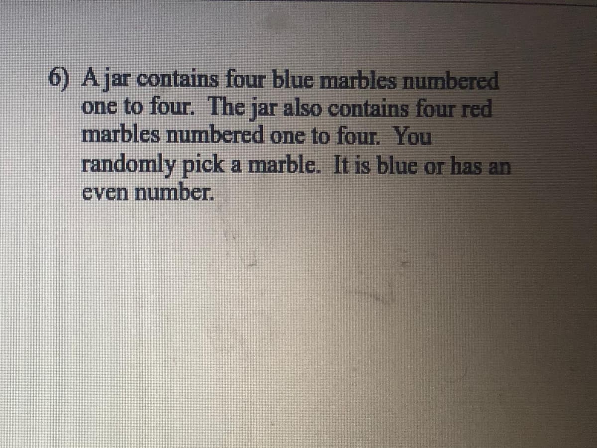 6) Ajar contains four blue marbles numbered
one to four. The jar also contains four red
marbles numbered one to four. You
randomly pick a marble. It is blue or has an
cven number.
