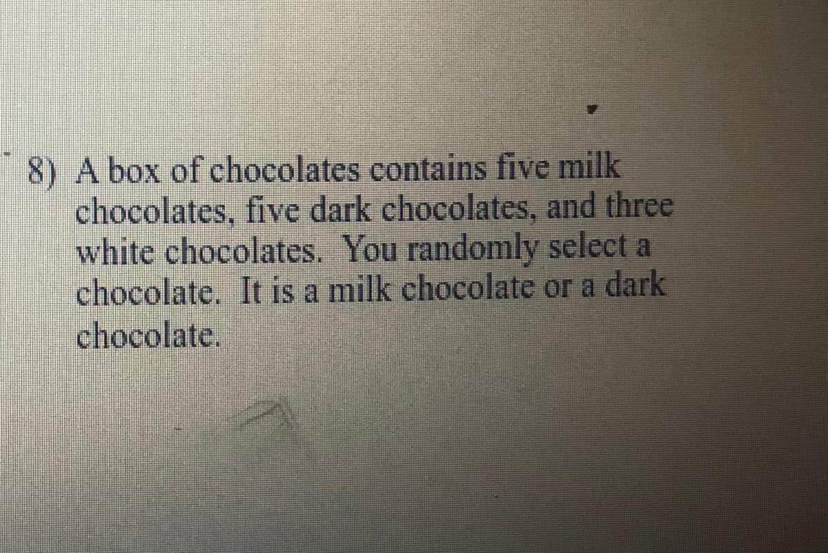 8) A box of chocolates contains five milk
chocolates, five dark chocolates, and three
white chocolates. You randomly select a
chocolate. It is a milk chocolate or a dark
chocolate.
