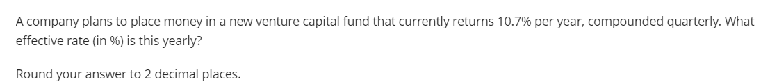 A company plans to place money in a new venture capital fund that currently returns 10.7% per year, compounded quarterly. What
effective rate (in %) is this yearly?
Round your answer to 2 decimal places.