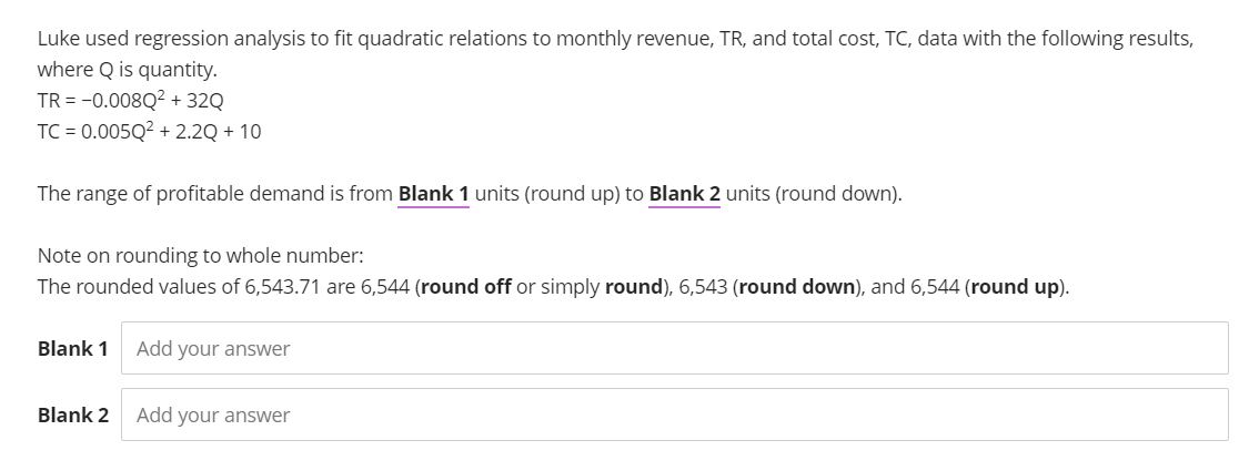 Luke used regression analysis to fit quadratic relations to monthly revenue, TR, and total cost, TC, data with the following results,
where Q is quantity.
TR = -0.008Q² + 32Q
TC = 0.005Q² +2.2Q + 10
The range of profitable demand is from Blank 1 units (round up) to Blank 2 units (round down).
Note on rounding to whole number:
The rounded values of 6,543.71 are 6,544 (round off or simply round), 6,543 (round down), and 6,544 (round up).
Blank 1
Blank 2
Add your answer
Add your answer