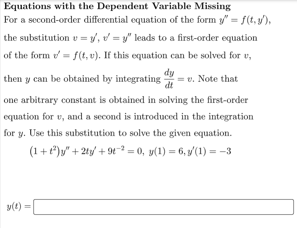 Equations with the Dependent Variable Missing
For a second-order differential equation of the form y” = f(t, y'),
the substitution v = y', v' = y" leads to a first-order equation
of the form v' f(t, v). If this equation can be solved for v,
dy
dt
=
then y can be obtained by integrating = v. Note that
one arbitrary constant is obtained in solving the first-order
equation for u, and a second is introduced in the integration
for y. Use this substitution to solve the given equation.
(1 + t²)y" + 2ty' + 9t−² = 0, y(1) = 6, y′(1)
y(t) =
==