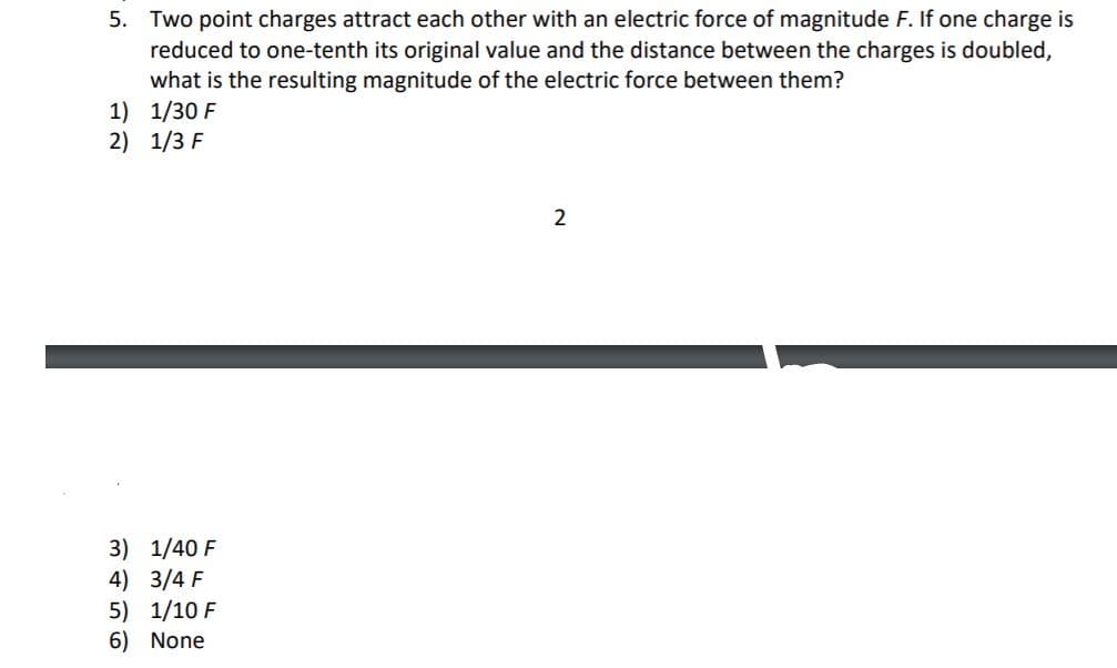 5. Two point charges attract each other with an electric force of magnitude F. If one charge is
reduced to one-tenth its original value and the distance between the charges is doubled,
what is the resulting magnitude of the electric force between them?
1) 1/30 F
2) 1/3 F
2
