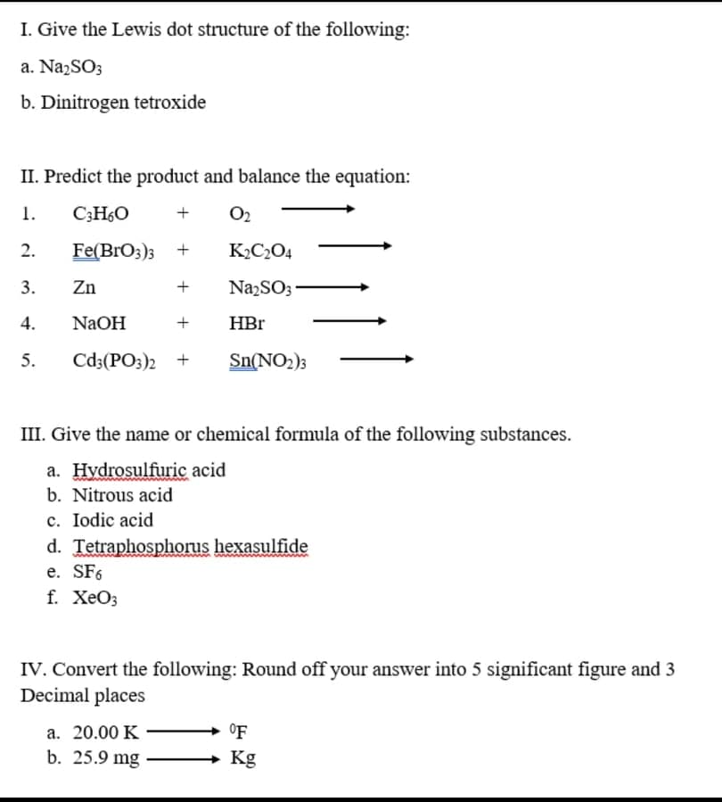 I. Give the Lewis dot structure of the following:
a. NazSO3
b. Dinitrogen tetroxide
II. Predict the product and balance the equation:
1.
C;H6O
+
O2
2.
Fe(BrO3); +
K2C2O4
3.
Zn
+
NazSO3
4.
NaOH
+
HBr
5.
Cd3(PO3)2 +
Sn(NO2)3
III. Give the name or chemical formula of the following substances.
a. Hydrosulfuric acid
b. Nitrous acid
c. Iodic acid
d. Tetraphosphorus hexasulfide
e. SF6
f. ХеОз
IV. Convert the following: Round off your answer into 5 significant figure and 3
Decimal places
a. 20.00 K
°F
b. 25.9 mg
Kg
