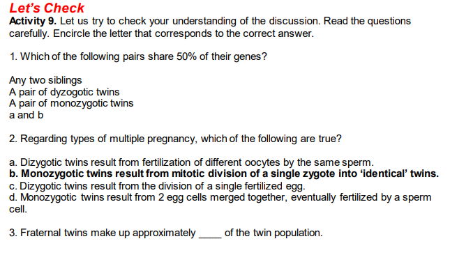 Let's Check
Activity 9. Let us try to check your understanding of the discussion. Read the questions
carefully. Encircle the letter that corresponds to the correct answer.
1. Which of the following pairs share 50% of their genes?
Any two siblings
A pair of dyzogotic twins
A pair of monozygotic twins
a and b
2. Regarding types of multiple pregnancy, which of the following are true?
a. Dizygotic twins result from fertilization of different oocytes by the same sperm.
b. Monozygotic twins result from mitotic division of a single zygote into 'identical' twins.
c. Dizygotic twins result from the division of a single fertilized egg.
d. Monozygotic twins result from 2 egg cells merged together, eventually fertilized by a sperm
cell.
3. Fraternal twins make up approximately.
of the twin population.
