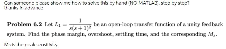 Can someone please show me how to solve this by hand (NO MATLAB), step by step?
thanks in advance
1
Problem 6.2 Let L1 =
be an open-loop transfer function of a unity feedback
s(s+1)²
system. Find the phase margin, overshoot, settling time, and the corresponding M,.
Ms is the peak sensitivity
