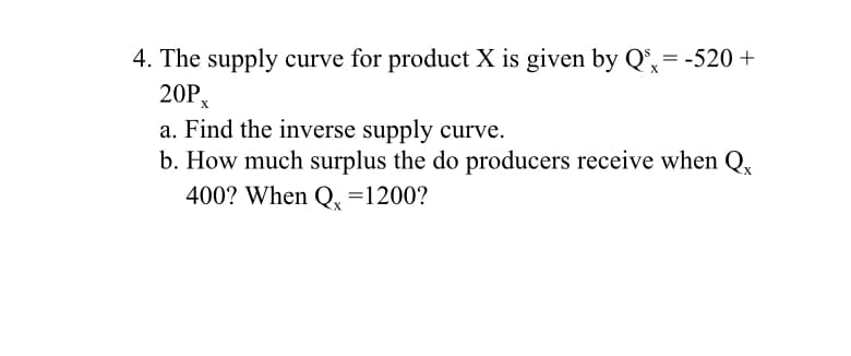 4. The supply curve for product X is given by Q°,= -520 +
20P,
a. Find the inverse supply curve.
b. How much surplus the do producers receive when Q,
400? When Q, =1200?
