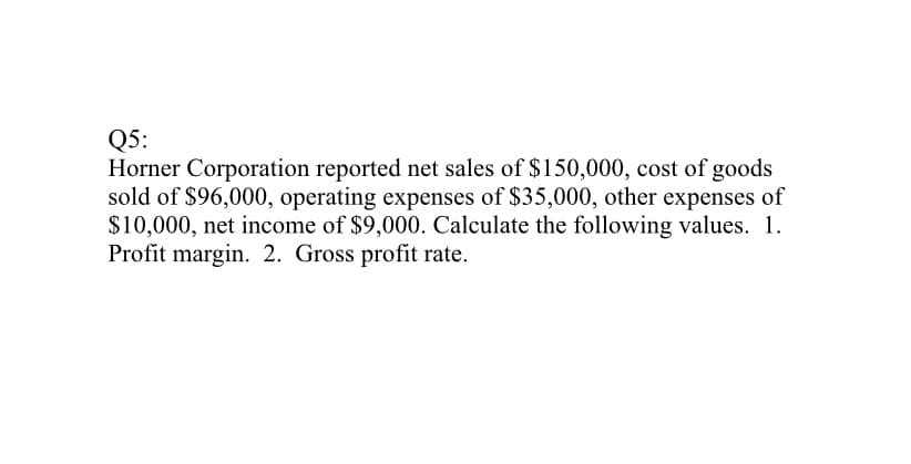 Q5:
Horner Corporation reported net sales of $150,000, cost of goods
sold of $96,000, operating expenses of $35,000, other expenses of
$10,000, net income of $9,000. Calculate the following values. 1.
Profit margin. 2. Gross profit rate.
