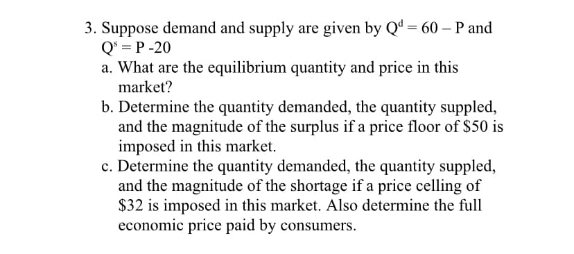 3. Suppose demand and supply are given by Qd = 60 – P and
Q* = P -20
a. What are the equilibrium quantity and price in this
market?
b. Determine the quantity demanded, the quantity suppled,
and the magnitude of the surplus if a price floor of $50 is
imposed in this market.
c. Determine the quantity demanded, the quantity suppled,
and the magnitude of the shortage if a price celling of
$32 is imposed in this market. Also determine the full
economic price paid by consumers.

