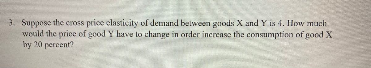 3. Suppose the cross price elasticity of demand between goods X and Y is 4. How much
would the price of good Y have to change in order increase the consumption of good X
by 20 percent?
