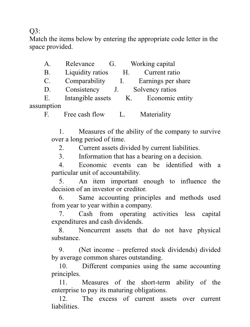 Q3:
Match the items below by entering the appropriate code letter in the
space provided.
A.
Relevance
G.
Working capital
В.
С.
Liquidity ratios
I.
Н.
Current ratio
Comparability
Consistency
Intangible assets
Earnings per share
Solvency ratios
Economic entity
D.
J.
Е.
К.
assumption
F.
Free cash flow
L.
Materiality
1.
Measures of the ability of the company to survive
over a long period of time.
2.
Current assets divided by current liabilities.
3.
Information that has a bearing on a decision.
Economic events
4.
can
be identified with a
particular unit of accountability.
5.
An item important enough to influence the
decision of an investor or creditor.
6.
Same accounting principles and methods used
from year to year within a company.
7.
Cash
from operating activities less capital
expenditures and cash dividends.
8.
Noncurrent assets that do not have physical
substance.
9.
(Net income
preferred stock dividends) divided
-
by average common shares outstanding.
10.
Different companies using the same accounting
principles.
11.
Measures of the short-term ability of the
enterprise to pay its maturing obligations.
12.
The
excess
of current assets
over
current
liabilities.
