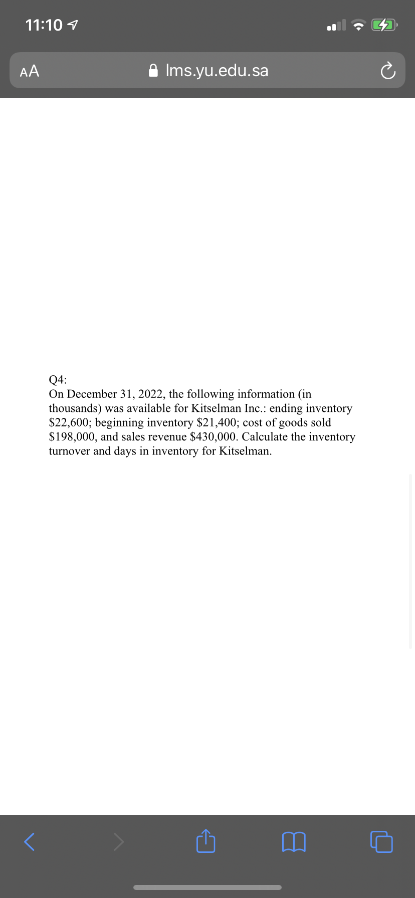 11:10 1
AA
A Ims.yu.edu.sa
Q4:
On December 31, 2022, the following information (in
thousands) was available for Kitselman Inc.: ending inventory
$22,600; beginning inventory $21,400; cost of goods sold
$198,000, and sales revenue $430,000. Calculate the inventory
turnover and days in inventory for Kitselman.

