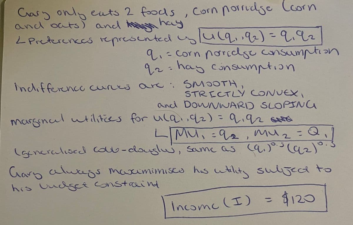 Casy only euts 2 foods,
and oats) and hn hay
L Preterences represented ylulq,92)-9.92
Corn porrudge Ccorn
9.=corn norclge consumption
92:
hay cinsumption
%3D
Indifferencc cures are:
SMOOTH
STRICTLY CONUEX,
and DOWNWARD SLOPING
marsincul utilities for uCa,92)=9,92
606
%3D
LMU, 92, muz
Vज, %3D १
z=Q,
%3D
(gencralised cou-douglu, same as a)°Caz)°
Garb alutegs
maximimisca his utilita
sulijeca to
his UucdgcE constraint
ద
%3D
Incomc (I) = $120
