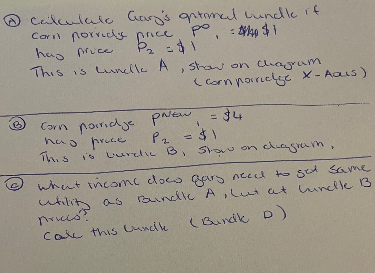 Dcalculaic Can's gntmcal undle rf
Corvl norridy price
nel undle if
po
hay nrice
This is wundlu A, show on aiagram
%3D
(Corn porricge
e X- Aaus)
porridye prew
has pruce
This
Corn
34
%3D
2.
is LurdIc B, Sh w on
Show
clhagram.
what incomo docs gars necd to get Same
Bundle A,Lut at unlleB
utility as
nrice
(Bundik D)
calc this Cuncile
