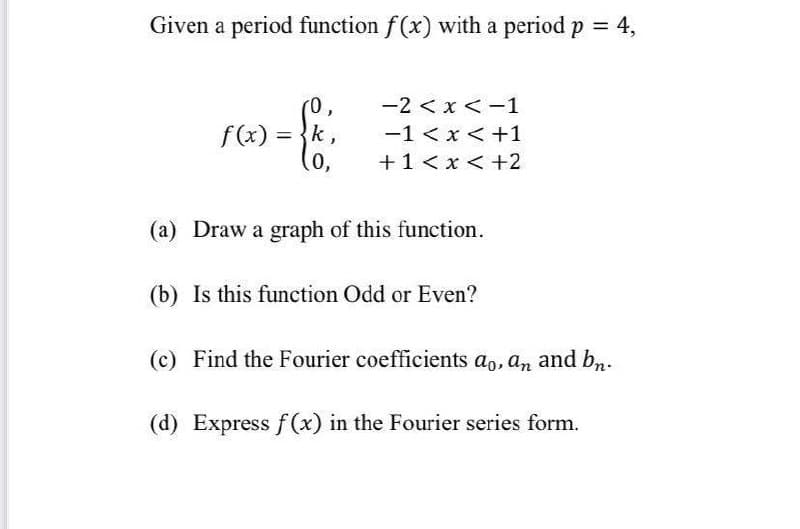 Given a period function f(x) with a period p 4,
(0,
f(x) = }k,
(0,
-2 <x < -1
-1 <x <+1
+1<x <+2
(a) Draw a graph of this function.
(b) Is this function Odd or Even?
(c) Find the Fourier coefficients ao, an and bn.
(d) Express f(x) in the Fourier series form.

