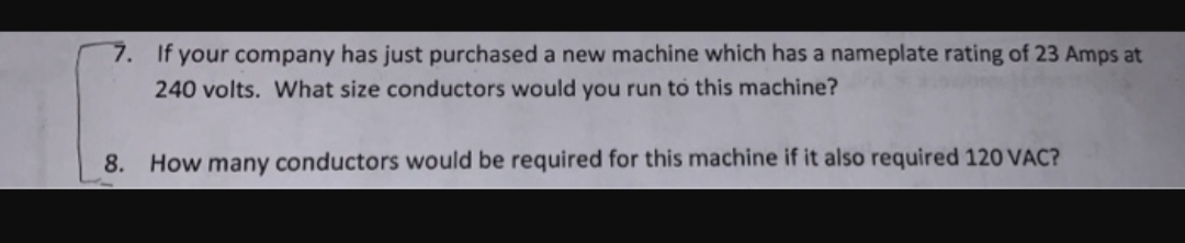 7.
If your company has just purchased a new machine which has a nameplate rating of 23 Amps at
240 volts. What size conductors would you run to this machine?
How many conductors would be required for this machine if it also required 120 VAC?
8.
