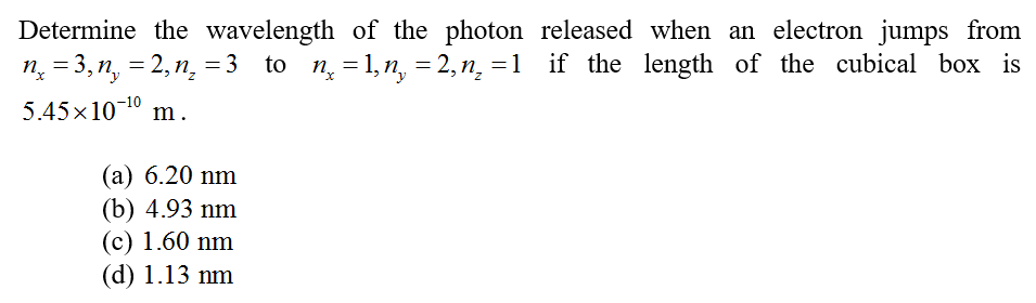 Determine the wavelength of the photon released when an electron jumps from
n̟ = 3, n, = 2, n̟ = 3 to n = 1, n, = 2, n̟ =1 if the length of the cubical box is
5.45x10¬10 m.
%3D
%3D
(а) 6.20 nm
(b) 4.93 nm
(c) 1.60 nm
(d) 1.13 nm
