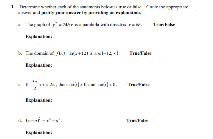 1. Determine whether each of the statements below is true or false. Circle the appropriate
answer and justify your answer by providing an explanation.
a. The graph of y² = 24bx is a parabola with directrix x = 6b.
True/False
Explanation:
b. The domain of f(x)= In(x+12) is x e (-12,0).
True/False
Explanation:
c. If
2
-<t< 2x , then sin(t)> 0 and tan(?)<0.
True/False
Explanation:
d. (x-a) = x² -a².
True/False
Explanation:
