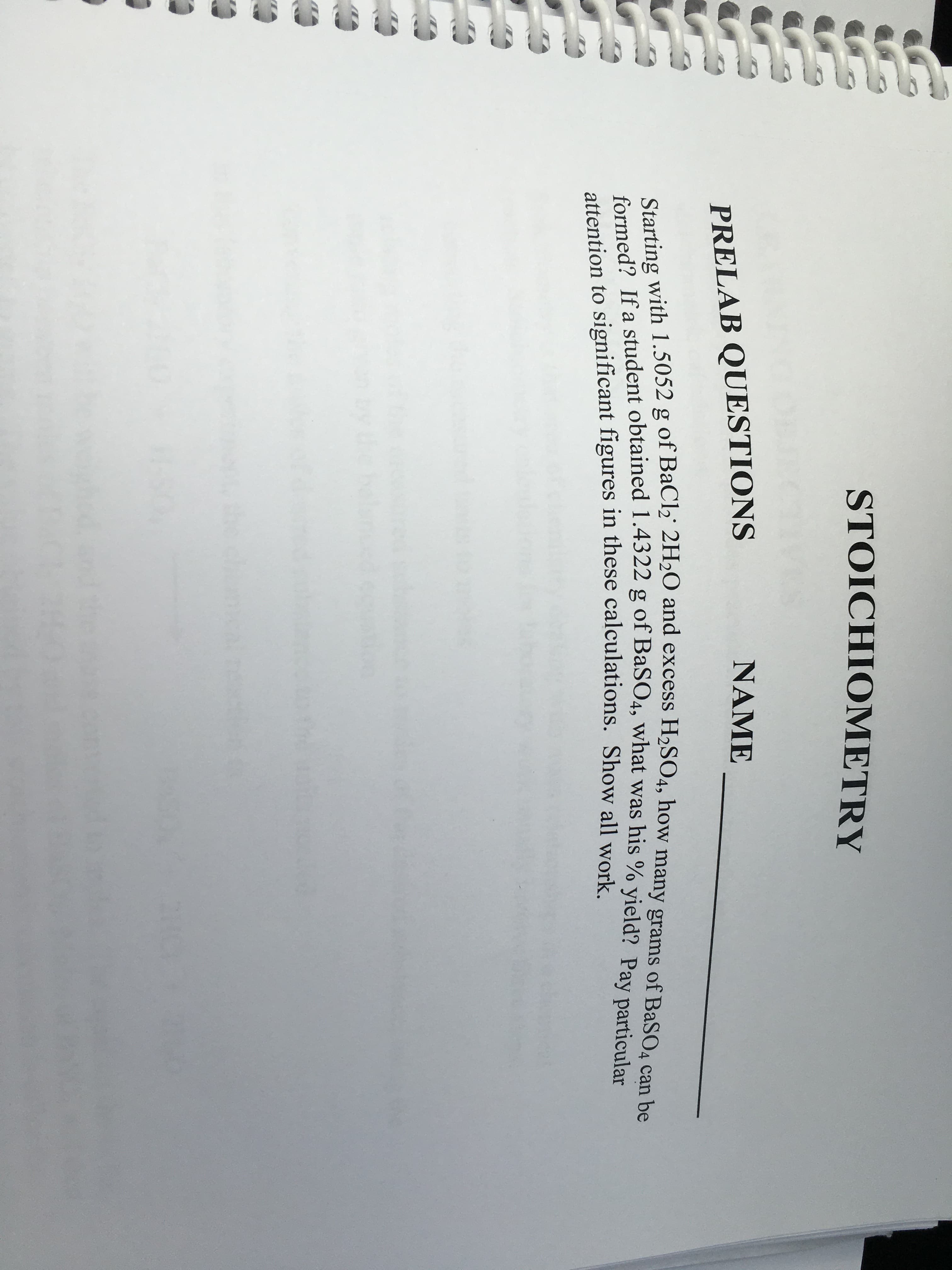 STOICHIOMETRY
NAME
PRELAB QUESTIONS
Starting with 1.5052 g of BaCl2 2H2O and excess H2SO4, how many grams of BaSO4 can be
formed? If a student obtained 1.4322 g of BaSO4, what was his % yield? Pay particular
attention to significant figures in these calculations. Show all work

