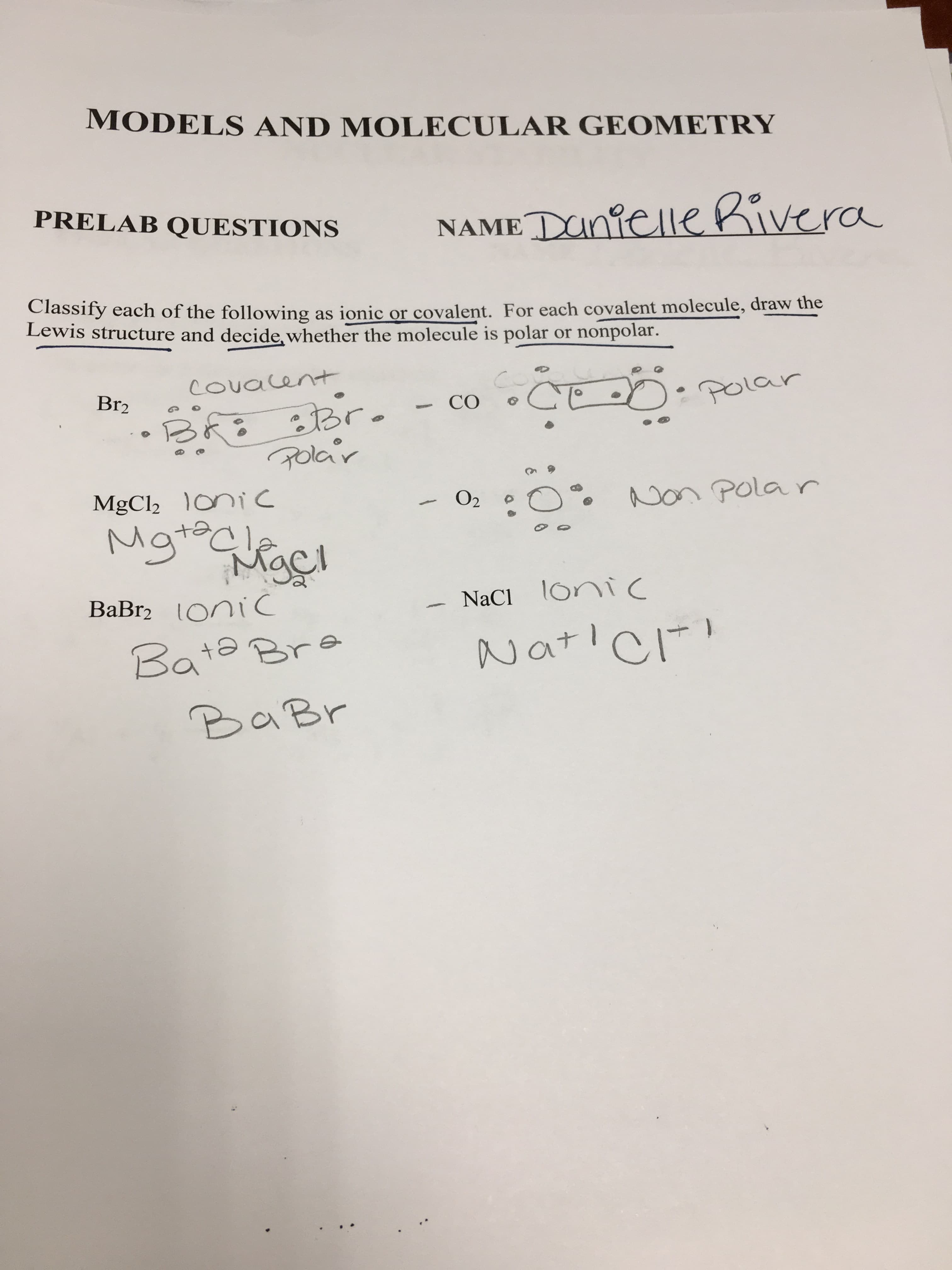MODELS AND MOLECULAR GEOMETRY
PRELAB QUESTIONS
NAME Dnielle Kivera
Classify each of the following
Lewis structure and decide, whether the molecule is polar or nonpolar.
as ionic or covalent. For each covalent molecule, draw the
COuacent
Br2
POLar
BR Br
Golar
CO
MgCl2 oniC
Non Pola r
O2
సంసల
Mgrle
c
NaCl oni
BaBr2 OniC
Ionic
Natic
Bate Bre
BaBr
