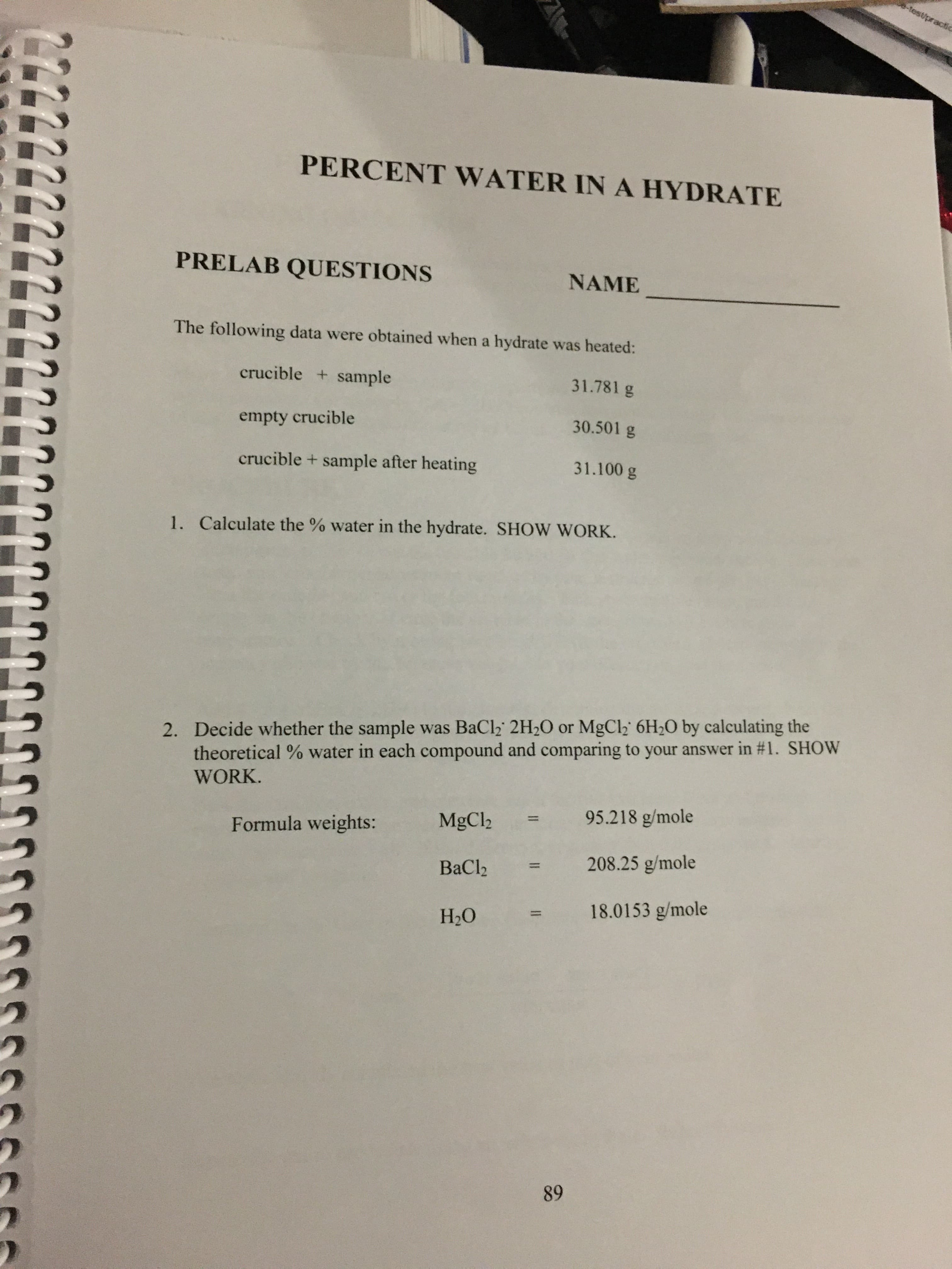 -test/practic
PERCENT WATER IN A HYDRATE
PRELAB QUESTIONS
NAME
The following data were obtained when a hydrate was heated:
crucible + sample
31.781 g
30.501 g
empty crucible
31.100 g
crucible + sample after heating
1. Calculate the % water in the hydrate. SHOW WORK.
Decide whether the sample was BaCl2 2H2O or MgCl2 6H20 by calculating the
theoretical % water in each compound and comparing to your answer in #1. SHOW
2.
WORK.
95.218 g/mole
MgCl2
11
Formula weights:
208.25 g/mole
ВаClz
18.0153 g/mole
Н-О
89
II
II
